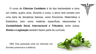 O curso de Ciências Contábeis é do tipo bacharelado e dura,
em média, quatro anos. Durante o curso, o aluno terá contato com
uma série de disciplinas básicas, como Economia, Matemática e
Estatística, bem como matérias específicas relacionadas à
Contabilidade Geral, Internacional e Tributária, entre outras.
Direito e Legislação também fazem parte do currículo.
OBS: Esta graduação pode ser oferecida nos
formatos presencial e a distância.
 