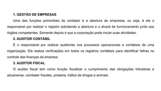 1. GESTÃO DE EMPRESAS
Uma das funções primordiais do contador é a abertura de empresas, ou seja, é ele o
responsável por realizar o registro solicitando a abertura e o alvará de funcionamento junto aos
órgãos competentes. Somente depois é que a corporação pode iniciar suas atividades.
2. AUDITOR CONTÁBIL
É o responsável por realizar auditorias nos processos operacionais e contábeis de uma
organização. Ele realiza verificações em todos os registros contábeis para identificar falhas no
controle das finanças da empresa.
3. AUDITOR FISCAL
O auditor fiscal tem como função fiscalizar o cumprimento das obrigações tributárias e
aduaneiras, combater fraudes, pirataria, tráfico de drogas e animais.
 
