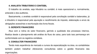 4. ANALISTA TRIBUTÁRIO E CONTÁBIL
O trabalho do analista, seja tributário ou contábil, é mais operacional e, normalmente,
antecede o dos auditores.
Basicamente, o analista contábil é responsável pela conciliação contábil e balancetes, já
o tributário é responsável pela apuração e recolhimento de imposto, elaboração e envio de
obrigações acessórias e escrituração dos livros fiscais.
5. GERENTE FINANCEIRO
Atua com a rotina do setor financeiro, gerindo a qualidade dos processos internos.
Realiza desde o planejamento até análise do fluxo de caixa, para tudo isso permaneça em
conformidade com os registros contábeis.
6. CONSULTOR FINANCEIRO
Tendo mais experiência de mercado e cursos de especialização na área, os contabilistas
também podem trabalhar oferecendo consultorias sobre a gestão financeira das
organizações.
 