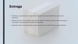 Entrega
o Recolher comentários e sugestões dos usuários para identificar pontos de
melhoria.
o Relatório final- Documente o processo, desde as ideias iniciais até a execução e
resultados, destacando as lições aprendidas.
o Guardar todos os arquivos do projeto para futuras referências ou atualizações.
 