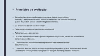 • Princípiosde avaliação:
o As avaliaçõesdevemser feitas em termosde dias de esforço(dias-
homem).O tempo decorridona execuçãoda tarefa é um produtodos meios
que se lhe podem aplicar e das limitações existentes;
o As avaliaçõesdevemser“honestas”;
o Deve ser procuradoo empenhamentoindividual;
o Aplicar sempreo bom senso;
o Os níveis de competênciase experiênciapessoal disponíveis,devemser tomadosem
consideraconsideração;
o O processodeveser revistoao longodoprojetopara garantir que as previsõese os fatores
utilizadosna conceçãodas avaliaçõesnão estejam desadequadasda realidade.
o O procedimento utilizadoe todas as previsõesefetuadasdevem ser
documentadas;
 
