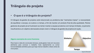 Triângulo do projeto
• O que é o triângulo do projeto?
O triângulo da gestão de projetos está relacionado ao problema das “restrições triplas”: a necessidade
de equilibrar o escopo, os custos e o tempo, a fim de manter um produto final de alta qualidade. Muitos
gestores de projeto já se frustraram ao tentar manter a equipe produtiva com tempo limitado, orçamento
insuficientee um objetivo demasiado amplo viram o triângulo da gestão de projetos em ação.
Alguns exemplosde como funciona:
Para trazer a data de conclusão (tempo), pode gastar mais em recursos
(dinheiro) para concluir o trabalho mais rapidamente ou cortar
funcionalidades (âmbito) para que haja menos trabalho a fazer antes do
novo prazo.
Suporte Microsoft
 