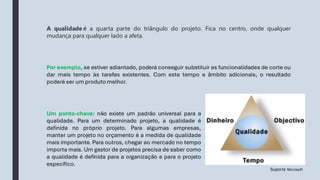 Por exemplo, se estiver adiantado, poderá conseguir substituir as funcionalidades de corte ou
dar mais tempo às tarefas existentes. Com este tempo e âmbito adicionais, o resultado
poderá ser um produto melhor.
Um ponto-chave: não existe um padrão universal para a
qualidade. Para um determinado projeto, a qualidade é
definida no próprio projeto. Para algumas empresas,
manter um projeto no orçamento é a medida de qualidade
mais importante. Para outros, chegar ao mercado no tempo
importa mais. Um gestor de projetos precisa de saber como
a qualidade é definida para a organização e para o projeto
específico.
A qualidade é a quarta parte do triângulo do projeto. Fica no centro, onde qualquer
mudança para qualquer lado a afeta.
Suporte Microsoft
 