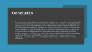 Conclusão
o Em resumo, este trabalho percorreu todo o desenvolvimento de um projeto multimédia, desde
a ideia inicial até à entrega final, mostrando a importância de cada etapa ao longo do caminho.
Ficou claro que um bom planeamento, o uso das ferramentas certas e a gestão eficiente dos
recursos são fundamentais para garantir que o projeto corra bem e alcance os seus objetivos.
Foram exploradas as características e fases de um projeto, mostrando como é essencial ter
um objetivo bem definido. Ferramentas como o gráfico de Gantt e o triângulo do projeto
ajudaram a manter o equilíbrio entre tempo, custos e o que precisa ser feito, garantindo que o
resultado final fosse de qualidade. Este trabalho mostrou, de forma simples, como a
organização e as boas práticas são cruciais para o sucesso e a criatividade num projeto
multimédia.
 