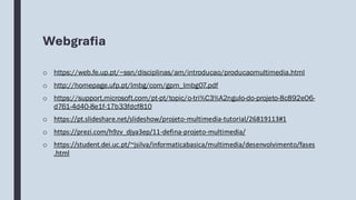 Webgrafia
o https://web.fe.up.pt/~ssn/disciplinas/am/introducao/producaomultimedia.html
o http://homepage.ufp.pt/lmbg/com/gpm_lmbg07.pdf
o https://support.microsoft.com/pt-pt/topic/o-tri%C3%A2ngulo-do-projeto-8c892e06-
d761-4d40-8e1f-17b33fdcf810
o https://pt.slideshare.net/slideshow/projeto-multimedia-tutorial/26819113#1
o https://prezi.com/h9zv_djya3ep/11-defina-projeto-multimedia/
o https://student.dei.uc.pt/~jsilva/informaticabasica/multimedia/desenvolvimento/fases
.html
 