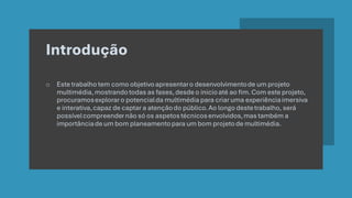 Introdução
o Este trabalho tem como objetivoapresentaro desenvolvimentode um projeto
multimédia,mostrandotodas as fases,desde o inicioaté ao fim. Com este projeto,
procuramosexploraro potencialda multimédia para criar uma experiênciaimersiva
e interativa,capaz de captar a atençãodo público.Ao longo destetrabalho, será
possívelcompreendernão só os aspetostécnicosenvolvidos,mas também a
importânciade um bom planeamentopara um bom projetode multimédia.
 