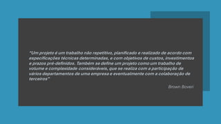 “Um projeto é um trabalho não repetitivo, planificado e realizado de acordo com
especificações técnicas determinadas, e com objetivos de custos, investimentos
e prazos pré-definidos. Também se define um projeto como um trabalho de
volume e complexidade consideráveis, que se realiza com a participação de
vários departamentos de uma empresa e eventualmente com a colaboração de
terceiros”
Brown Boveri
 