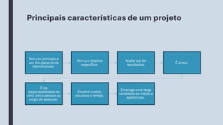 Principais características de um projeto
Tem um princípio e
um fim claramente
identificáveis;
Tem um objetivo
específico;
Acaba por ter
resultados;
É único;
É da
responsabilidadede
uma única pessoa ou
corpo de pessoas;
Envolve custos,
recursos e tempo;
Emprega uma larga
variedade de meios e
apetências.
 