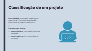 Classificação de um projeto
Por atividade:construção, investigação,
engenharia,informática,organização,
desenvolvimento,comercialização,
...
Por origem do cliente:
o projeto interno: com origem dentroda
empresa
o projeto externo: com origemfora da
empresa
 