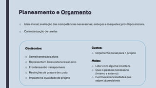 Planeamento e Orçamento
o Ideia inicial;avaliação das competências necessárias;esboçose maquetes;protótiposiniciais.
o Calendarização de tarefas
Obstáculos:
o Semelhantesaosalvos
o Representamáreas exterioresao alvo
o Fronteirasnãotransponíveis
o Restriçõesde prazo e de custo
o Impactona qualidade do projeto
Meios:
o Lidar com alguma incerteza
o Qual o pessoalnecessário
(internoe externo)
o Eventuaisnecessidadesque
sejam já previsíveis
Custos:
o Orçamentoinicial para o projeto
 
