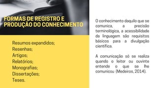 FORMAS DE REGISTRO E
PRODUÇÃO DO CONHECIMENTO
Resumos expandidos;
Resenhas;
Artigos;
Relatórios;
Monografias;
Dissertações;
Teses.
O conhecimento daquilo que se
comunica, a precisão
terminológica, a acessibilidade
da linguagem são requisitos
básicos para a divulgação
científica.
A comunicação só se realiza
quando o leitor ou ouvinte
entende o que se lhe
comunicou (Medeiros, 2014).
 