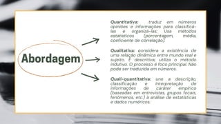Quantitativa: traduz em números
opiniões e informações para classificá-
las e organizá-las; Usa métodos
estatísticos (porcentagem, média,
coeficiente de correlação).
Abordagem
Qualitativa: considera a existência de
uma relação dinâmica entre mundo real e
sujeito. É descritiva; utiliza o método
indutivo. O processo é foco principal. Não
pode ser traduzida em números.
Quali-quantitativa: une a descrição,
classificação e interpretação de
informações de caráter empírico
(baseadas em entrevistas, grupos focais,
fenômenos, etc.) à análise de estatísticas
e dados numéricos.
 