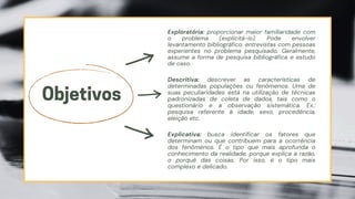 Exploratória: proporcionar maior familiaridade com
o problema (explicitá-lo). Pode envolver
levantamento bibliográfico, entrevistas com pessoas
experientes no problema pesquisado. Geralmente,
assume a forma de pesquisa bibliográfica e estudo
de caso.
Objetivos
Descritiva: descrever as características de
determinadas populações ou fenômenos. Uma de
suas peculiaridades está na utilização de técnicas
padronizadas de coleta de dados, tais como o
questionário e a observação sistemática. Ex.:
pesquisa referente à idade, sexo, procedência,
eleição etc.
Explicativa: busca identificar os fatores que
determinam ou que contribuem para a ocorrência
dos fenômenos. É o tipo que mais aprofunda o
conhecimento da realidade, porque explica a razão,
o porquê das coisas. Por isso, é o tipo mais
complexo e delicado.
 