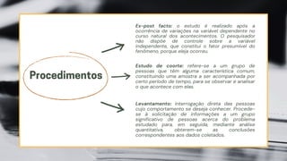 Ex-post facto: o estudo é realizado após a
ocorrência de variações na variável dependente no
curso natural dos acontecimentos. O pesquisador
não dispõe de controle sobre a variável
independente, que constitui o fator presumível do
fenômeno, porque eleja ocorreu.
Procedimentos
Estudo de coorte: refere-se a um grupo de
pessoas que têm alguma característica comum,
constituindo uma amostra a ser acompanhada por
certo período de tempo, para se observar e analisar
o que acontece com elas.
Levantamento: interrogação direta das pessoas
cujo comportamento se deseja conhecer. Procede-
se à solicitação de informações a um grupo
significativo de pessoas acerca do problema
estudado para, em seguida, mediante análise
quantitativa, obterem-se as conclusões
correspondentes aos dados coletados.
 