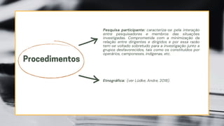 Procedimentos
Pesquisa participante: caracteriza-se pela interação
entre pesquisadores e membros das situações
investigadas. Comprometida com a minimização da
relação entre dirigentes e dirigidos e por essa razão
tem-se voltado sobretudo para a investigação junto a
grupos desfavorecidos, tais como os constituídos por
operários, camponeses, indígenas, etc.
Etnográfica: (ver Lüdke, Andre, 2018).
 
