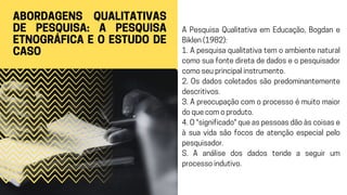 ABORDAGENS QUALITATIVAS
DE PESQUISA: A PESQUISA
ETNOGRÁFICA E O ESTUDO DE
CASO
A Pesquisa Qualitativa em Educação, Bogdan e
Biklen (1982):
1. A pesquisa qualitativa tem o ambiente natural
como sua fonte direta de dados e o pesquisador
como seu principal instrumento.
2. Os dados coletados são predominantemente
descritivos.
3. A preocupação com o processo é muito maior
do que com o produto.
4. O "significado" que as pessoas dão às coisas e
à sua vida são focos de atenção especial pelo
pesquisador.
S. A análise dos dados tende a seguir um
processo indutivo.
 