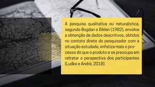 A pesquisa qualitativa ou naturalística,
segundo Bogdan e Biklen (1982), envolve
a obtenção de dados descritivos, obtidos
no contato direto do pesquisador com a
situação estudada, enfatiza mais o pro-
cesso do que o produto e se preocupa em
retratar a perspectiva dos participantes
(Ludke e André, 2018).
 