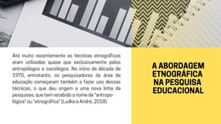 A ABORDAGEM
ETNOGRÁFICA
NA PESQUISA
EDUCACIONAL
Até muito recentemente as técnicas etnográficas
eram utilizadas quase que exclusivamente pelos
antropólogos e sociólogos. No início da década de
1970, entretanto, os pesquisadores da área de
educação começaram também a fazer uso dessas
técnicas, o que deu origem a uma nova linha de
pesquisas, que tem recebido o nome de "antropo-
lógica" ou "etnográfica" (Ludke e André, 2018).
 