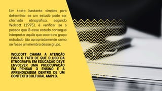 Um teste bastante simples para
determinar se um estudo pode ser
chamado etnográfico, segundo
Wolcott (1975), é verificar se a
pessoa que lê esse estudo consegue
interpretar aquilo que ocorre no grupo
estudado tão apropriadamente como
se fosse um membro desse grupo.
WOLCOTT CHAMA A ATENÇÃO
PARA O FATO DE QUE O USO DA
ETNOGRAFIA EM EDUCAÇÃO DEVE
ENVOLVER UMA PREOCUPAÇÃO
EM PENSAR O ENSINO E A
APRENDIZAGEM DENTRO DE UM
CONTEXTO CULTURAL AMPLO.
 