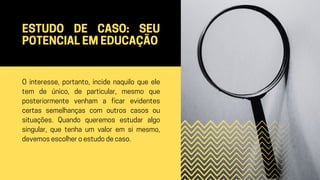 ESTUDO DE CASO: SEU
POTENCIAL EM EDUCAÇÃO
O interesse, portanto, incide naquilo que ele
tem de único, de particular, mesmo que
posteriormente venham a ficar evidentes
certas semelhanças com outros casos ou
situações. Quando queremos estudar algo
singular, que tenha um valor em si mesmo,
devemos escolher o estudo de caso.
 