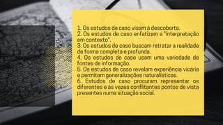 1. Os estudos de caso visam à descoberta.
2. Os estudos de caso enfatizam a "interpretação
em contexto".
3. Os estudos de caso buscam retratar a realidade
de forma completa e profunda.
4. Os estudos de caso usam uma variedade de
fontes de informação.
5. Os estudos de caso revelam experiência vicária
e permitem generalizações naturalísticas.
6. Estudos de caso procuram representar os
diferentes e às vezes conflitantes pontos de vista
presentes numa situação social.
 