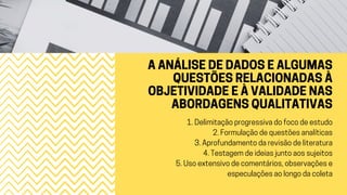 A ANÁLISE DE DADOS E ALGUMAS
QUESTÕES RELACIONADAS À
OBJETIVIDADE E À VALIDADE NAS
ABORDAGENS QUALITATIVAS
1. Delimitação progressiva do foco de estudo
2. Formulação de questões analíticas
3. Aprofundamento da revisão de literatura
4. Testagem de ideias junto aos sujeitos
5. Uso extensivo de comentários, observações e
especulações ao longo da coleta
 