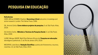 PESQUISA EM EDUCAÇÃO
Referências
CARR, Wilfred; KEMMIS, Stephen. Becoming critical: education, knowledge and
action research. London: The Falmer Press, 1986.
GIL, Antonio Carlos. Como elaborar projetos de pesquisa. 6. ed. São Paulo: Atlas,
2018.
Gil, Antônio Carlos. Métodos e Técnicas de Pesquisa Social. 6. ed. São Paulo:
Atlas, 2008.
LUDKE, Menga; ANDRÉ, Marli Eliza Dalmazo Afonso de. Pesquisa em educação:
abordagens qualitativas. 2. ed. Rio de Janeiro: EPU, 2018.
MEDEIROS, João Bosco. Redação Científica: a prática de fichamentos, resumos,
resenhas. 12. ed. São Paulo: Atlas, 2014.
 