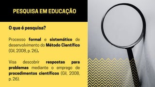 PESQUISA EM EDUCAÇÃO
O que é pesquisa?
Processo formal e sistemático de
desenvolvimento do Método Científico
(Gil, 2008, p. 26).
Visa descobrir respostas para
problemas mediante o emprego de
procedimentos científicos (Gil, 2008,
p. 26).
 