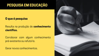 PESQUISA EM EDUCAÇÃO
O que é pesquisa
Resulta na produção de conhecimento
científico.
Corroborar com algum conhecimento
pré-existente ou refutá-lo.
Gerar novos conhecimentos.
 