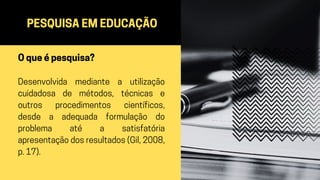 PESQUISA EM EDUCAÇÃO
O que é pesquisa?
Desenvolvida mediante a utilização
cuidadosa de métodos, técnicas e
outros procedimentos científicos,
desde a adequada formulação do
problema até a satisfatória
apresentação dos resultados (Gil, 2008,
p. 17).
 