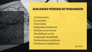 QUALIDADES PESSOAIS DO PESQUISADOR
Conhecimento;
Curiosidade;
Criatividade;
Integridade Intelectual;
Atitude autocorretiva;
Sensibilidade social;
Imaginação disciplinada;
Perseverança e paciência;
Confiança na experiência.
(Gil, 2018).
 
