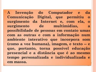  A Invenção do Computador e da
Comunicação Digital, que permitiu o
surgimento da Internet e, com ela, o
surgimento de multimídias, a
possibilidade de pessoas em contato umas
com as outras e com a informação num
ambiente interativo que incorpora som
(como a voz humana), imagem, e texto -- e
que, portanto, torna possível educação
presencial e a distância que é ao mesmo
tempo personalizada e individualizada e
em massa.
 