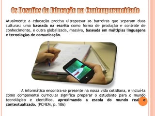 Atualmente a educação precisa ultrapassar as barreiras que separam duas
culturas: uma baseada na escrita
baseada na escrita como forma de produção e controle de
conhecimento, e outra globalizada, massiva, baseada em múltiplas linguagens
baseada em múltiplas linguagens
e tecnologias de comunicação
e tecnologias de comunicação.
A informática encontra-se presente na nossa vida cotidiana, e incluí-la
como componente curricular significa preparar o estudante para o mundo
tecnológico e científico, aproximando a escola do mundo real e
aproximando a escola do mundo real e
contextualizado.
contextualizado. (PCNEM, p. 186)
 