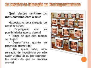 Qual destes sentimentos
Qual destes sentimentos
mais combina com o seu?
mais combina com o seu?
•Expectativa pela chegada de
novos recursos?
• Empolgação com as
possibilidades que se abrem?
• Temor de que eles tomem
seu lugar?
• Desconfiança quanto ao
potencial prometido?
• Ou, quem sabe, uma
sensação de impotência por não
saber utilizá-los ou por conhecê-
los menos do que os próprios
alunos?
 