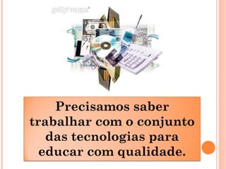 Precisamos saber
trabalhar com o conjunto
das tecnologias para
educar com qualidade.
 