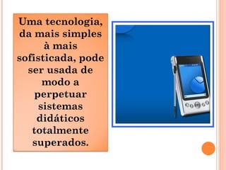 Uma tecnologia,
da mais simples
à mais
sofisticada, pode
ser usada de
modo a
perpetuar
sistemas
didáticos
totalmente
superados.
 