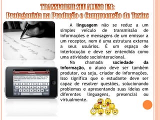 A linguagem
linguagem não se reduz a um
simples veículo de transmissão de
informações e mensagens de um emissor a
um receptor, nem é uma estrutura externa
a seus usuários. É um espaço de
interlocução e deve ser entendida como
uma atividade sociointeracional.
Na chamada sociedade da
sociedade da
informação
informação, o aluno deve ser também
produtor, ou seja, criador de informações.
Isso significa que o estudante deve ser
capaz de resolver questões, solucionando
problemas e apresentando suas ideias em
diferentes linguagens, presencial ou
virtualmente.
 