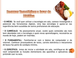 • O INÍCIO:
O INÍCIO: Se você quer utilizar a tecnologia em sala, comece investigando o
potencial das ferramentas digitais. Uma boa estratégia é apoiar-se nas
experiências bem-sucedidas de outros profissionais de educação.
• O CURRÍCULO:
O CURRÍCULO: No planejamento anual, avalie quais conteúdos são mais
bem abordados com a tecnologia e quais novas aprendizagens, necessárias ao
mundo de hoje, podem ser inseridas.
• O FUNDAMENTAL:
O FUNDAMENTAL: Familiarize-se com o básico do computador e da
internet. Conhecer processadores de texto, correio eletrônico e mecanismos
de busca faz parte do cardápio mínimo.
• O ESPECÍFICO:
O ESPECÍFICO: Antes de iniciar a atividade em sala, certifique-se de que
você compreende as funções elementares dos aparelhos e aplicativos que
pretende usar na aula.
 