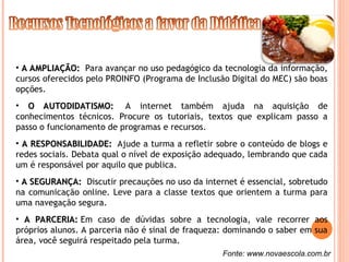 • A AMPLIAÇÃO:
A AMPLIAÇÃO: Para avançar no uso pedagógico da tecnologia da informação,
cursos oferecidos pelo PROINFO (Programa de Inclusão Digital do MEC) são boas
opções.
• O AUTODIDATISMO:
O AUTODIDATISMO: A internet também ajuda na aquisição de
conhecimentos técnicos. Procure os tutoriais, textos que explicam passo a
passo o funcionamento de programas e recursos.
• A RESPONSABILIDADE:
A RESPONSABILIDADE: Ajude a turma a refletir sobre o conteúdo de blogs e
redes sociais. Debata qual o nível de exposição adequado, lembrando que cada
um é responsável por aquilo que publica.
• A SEGURANÇA:
A SEGURANÇA: Discutir precauções no uso da internet é essencial, sobretudo
na comunicação online. Leve para a classe textos que orientem a turma para
uma navegação segura.
• A PARCERIA:
A PARCERIA: Em caso de dúvidas sobre a tecnologia, vale recorrer aos
próprios alunos. A parceria não é sinal de fraqueza: dominando o saber em sua
área, você seguirá respeitado pela turma.
Fonte: www.novaescola.com.br
 