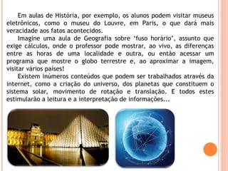 Em aulas de História, por exemplo, os alunos podem visitar museus
eletrônicos, como o museu do Louvre, em Paris, o que dará mais
veracidade aos fatos acontecidos.
Imagine uma aula de Geografia sobre ‘fuso horário’, assunto que
exige cálculos, onde o professor pode mostrar, ao vivo, as diferenças
entre as horas de uma localidade e outra, ou então acessar um
programa que mostre o globo terrestre e, ao aproximar a imagem,
visitar vários países!
Existem inúmeros conteúdos que podem ser trabalhados através da
internet, como a criação do universo, dos planetas que constituem o
sistema solar, movimento de rotação e translação. E todos estes
estimularão a leitura e a interpretação de informações...
 
