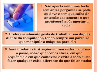 1. Não aperta nenhuma tecla
sem antes perguntar se pode
ou deve e sem que saiba de
antemão exatamente o que
acontecerá após apertar a
tecla;
3. Anota todas as instruções em seu caderno, passo
a passo, sobre que ícones clicar, em que
sequência e em que contextos e evita a todo custo
fazer qualquer coisa diferente do que foi anotado;
2. Preferencialmente gosta de trabalhar em duplas
diante do computador, tendo sempre um parceiro
que manipule a máquina para ele;
 