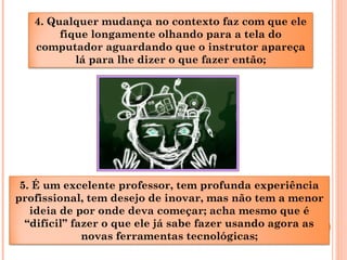 4. Qualquer mudança no contexto faz com que ele
fique longamente olhando para a tela do
computador aguardando que o instrutor apareça
lá para lhe dizer o que fazer então;
5. É um excelente professor, tem profunda experiência
profissional, tem desejo de inovar, mas não tem a menor
ideia de por onde deva começar; acha mesmo que é
“difícil” fazer o que ele já sabe fazer usando agora as
novas ferramentas tecnológicas;
 