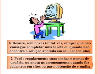 6. Desiste, sem novas tentativas, sempre que não
consegue completar uma tarefa ou quando não
encontra a solução anotada em seu caderninho;
7. Perde regularmente suas senhas e nomes de
usuário, ou anota-as erroneamente quando faz
cadastros em sites ou para obtenção de e-mails;
 