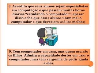 9. Tem computador em casa, mas quem usa são
os filhos. Admira a capacidade destes em usar o
computador, mas têm vergonha de pedir ajuda
a eles.
8. Acredita que seus alunos sejam especialistas
em computação e que passem muitas horas
diárias “estudando o computador”; apesar
disso acha que esses alunos usam mal o
computador e que deveriam usá-los melhor;
 
