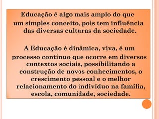Educação é algo mais amplo do que
um simples conceito, pois tem influência
das diversas culturas da sociedade.
A Educação é dinâmica, viva, é um
processo contínuo que ocorre em diversos
contextos sociais, possibilitando a
construção de novos conhecimentos, o
crescimento pessoal e o melhor
relacionamento do indivíduo na família,
escola, comunidade, sociedade.
 