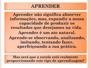 APRENDER
Aprender não significa absorver
informações, mas, expandir a nossa
capacidade de produzir os
resultados que desejamos na vida.
Aprender é um ato natural.
Aprende-se observando, analisando,
imitando, tentando fazer,
aperfeiçoando a sua prática.
Mas será que a escola está realmente
proporcionando este tipo de aprendizagem?
 