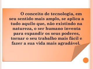 O conceito de tecnologia, em
seu sentido mais amplo, se aplica a
tudo aquilo que, não existindo na
natureza, o ser humano inventa
para expandir os seus poderes,
tornar o seu trabalho mais fácil e
fazer a sua vida mais agradável.
 