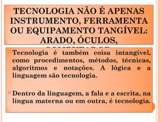 TECNOLOGIA NÃO É APENAS
INSTRUMENTO, FERRAMENTA
OU EQUIPAMENTO TANGÍVEL:
ARADO, ÓCULOS,
COMPUTADOR
 Tecnologia é também coisa intangível,
como procedimentos, métodos, técnicas,
algoritmos e notações. A lógica e a
linguagem são tecnologia.
 Dentro da linguagem, a fala e a escrita, na
língua materna ou em outra, é tecnologia.
 