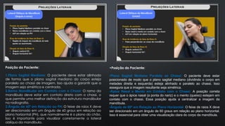 Posição do Paciente:
1.Plano Sagital Mediano: O paciente deve estar alinhado
de forma que o plano sagital mediano do corpo esteja
paralelo ao chassi de imagem. Isso ajuda a garantir que a
imagem seja simétrica e centrada.
2.Ramo Mandibular em Contato com o Chassi: O ramo da
mandíbula deve estar em contato direto com o chassi, o
que permite uma melhor definição da estrutura mandibular
na radiografia.
3.Ângulo de 60º em Relação ao PH: O feixe de raios X deve
ser direcionado em um ângulo de 60 graus em relação ao
plano horizontal (PH), que normalmente é o plano do chão.
Isso é importante para visualizar corretamente a lateral
oblíqua da mandíbula.
•Posição do Paciente:
•Plano Sagital Mediano Paralelo ao Chassi: O paciente deve estar
posicionado de modo que o plano sagital mediano (dividindo o corpo em
metades direita e esquerda) esteja alinhado e paralelo ao chassi. Isso
assegura que a imagem resultante seja simétrica.
•Ápice Nasal e Mento em Contato com o Chassi: A posição correta
requer que o ápice nasal (a ponta do nariz) e o mento (queixo) estejam em
contato com o chassi. Essa posição ajuda a centralizar a imagem da
mandíbula.
•Ângulo de 60º em Relação ao Plano Horizontal: O feixe de raios X deve
ser direcionado em um ângulo de 60 graus em relação ao plano horizontal.
Isso é essencial para obter uma visualização clara do corpo da mandíbula.
 