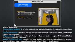 Posição do Paciente:
1.Plano Sagital Mediano: Deve estar perpendicular ao plano horizontal (PH), garantindo simetria na
imagem.
2.Linha Cantomeatal: Deve estar paralela ao plano horizontal (PH), ajudando a alinhar corretamente
a cabeça do paciente.
3.Apoio Frontal: O paciente deve ter a testa em contato com o receptor, garantindo estabilidade e
imobilidade durante a exposição.
4.Apoio do Ápice do Nariz: O ápice do nariz também deve estar em contato com o receptor,
contribuindo para a correta posição do crânio e evitando distorções na imagem.
 